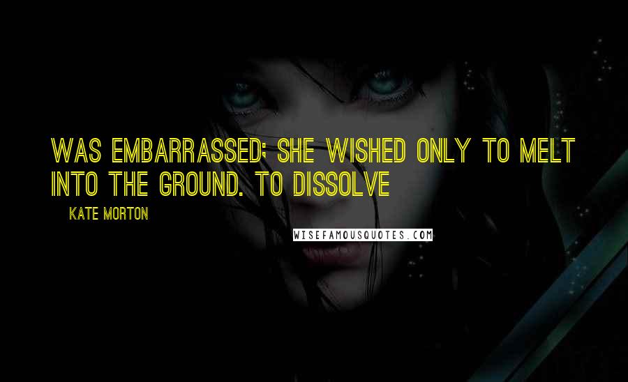 Kate Morton Quotes: Was embarrassed; she wished only to melt into the ground. To dissolve