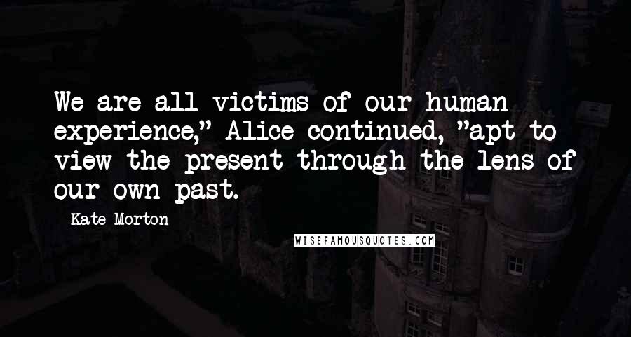 Kate Morton Quotes: We are all victims of our human experience," Alice continued, "apt to view the present through the lens of our own past.