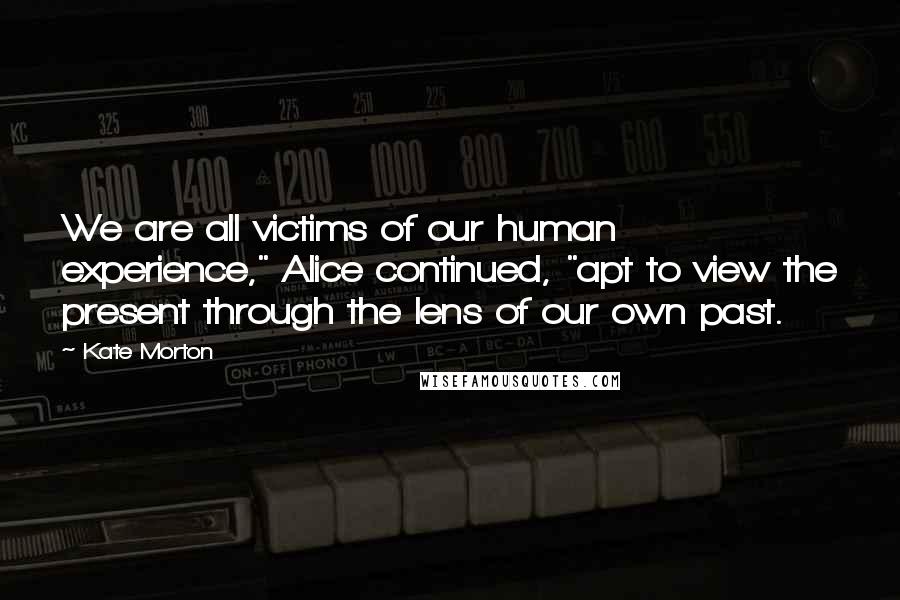 Kate Morton Quotes: We are all victims of our human experience," Alice continued, "apt to view the present through the lens of our own past.