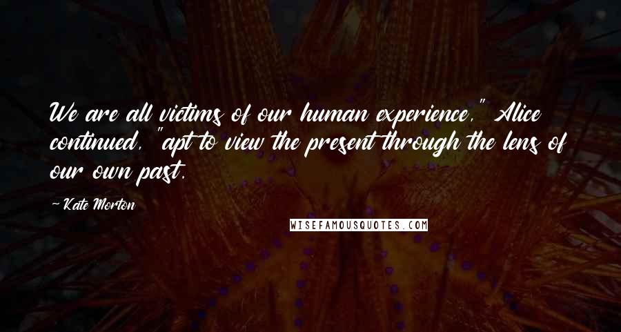 Kate Morton Quotes: We are all victims of our human experience," Alice continued, "apt to view the present through the lens of our own past.