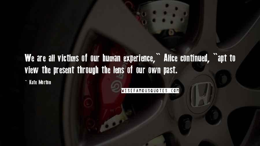 Kate Morton Quotes: We are all victims of our human experience," Alice continued, "apt to view the present through the lens of our own past.