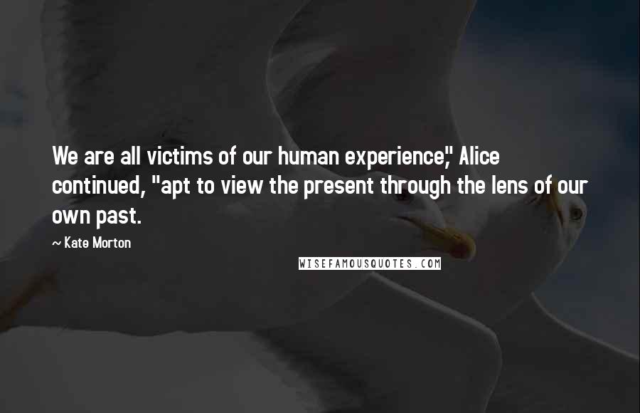 Kate Morton Quotes: We are all victims of our human experience," Alice continued, "apt to view the present through the lens of our own past.