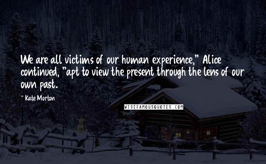 Kate Morton Quotes: We are all victims of our human experience," Alice continued, "apt to view the present through the lens of our own past.