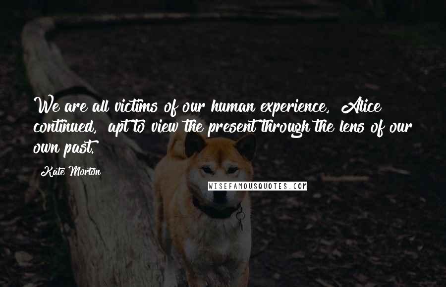 Kate Morton Quotes: We are all victims of our human experience," Alice continued, "apt to view the present through the lens of our own past.