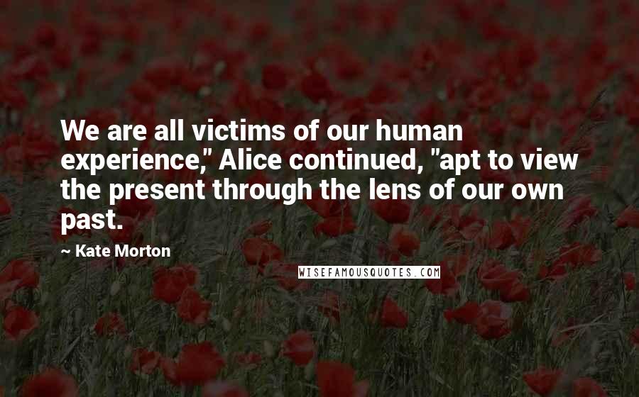 Kate Morton Quotes: We are all victims of our human experience," Alice continued, "apt to view the present through the lens of our own past.