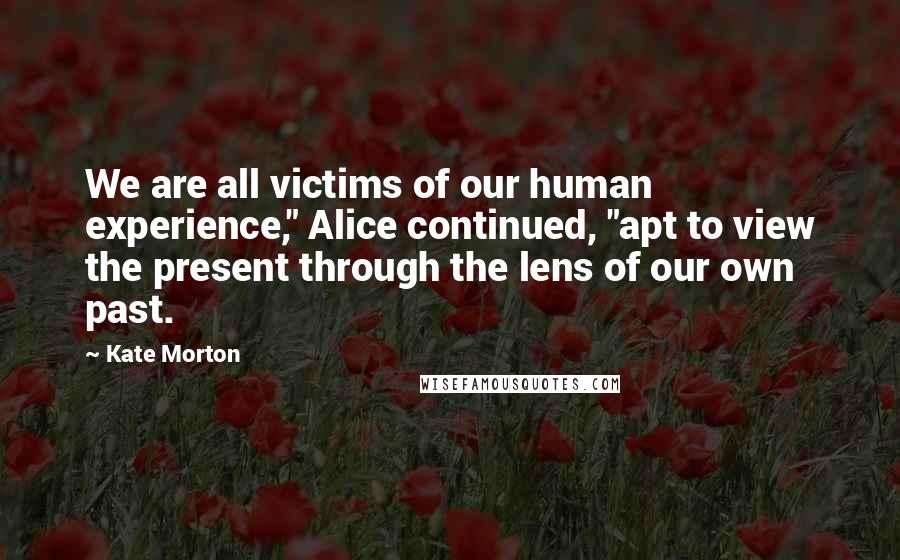 Kate Morton Quotes: We are all victims of our human experience," Alice continued, "apt to view the present through the lens of our own past.