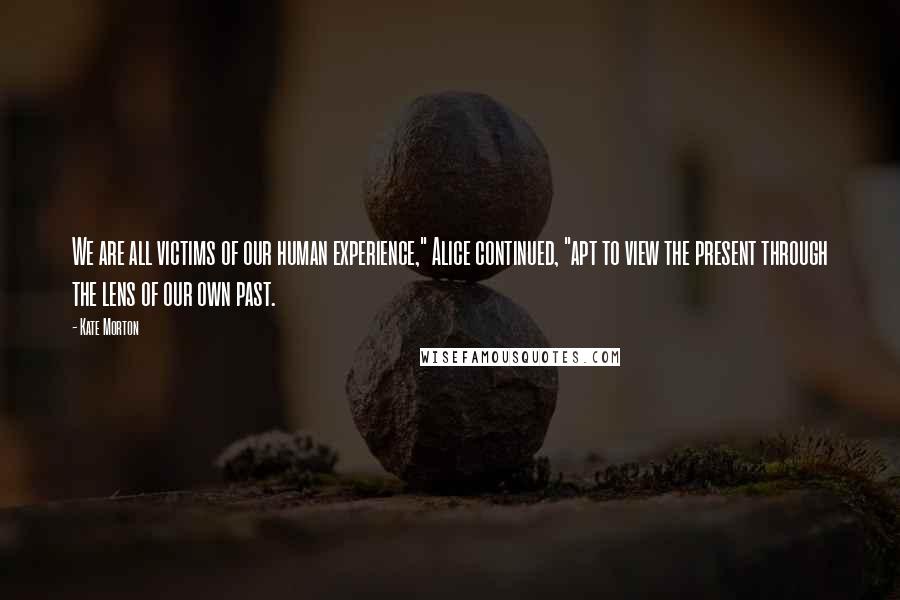 Kate Morton Quotes: We are all victims of our human experience," Alice continued, "apt to view the present through the lens of our own past.