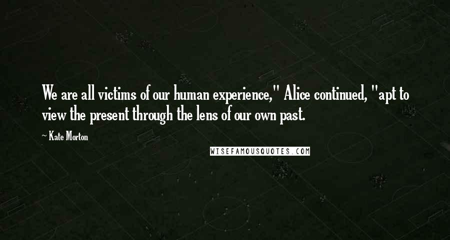 Kate Morton Quotes: We are all victims of our human experience," Alice continued, "apt to view the present through the lens of our own past.