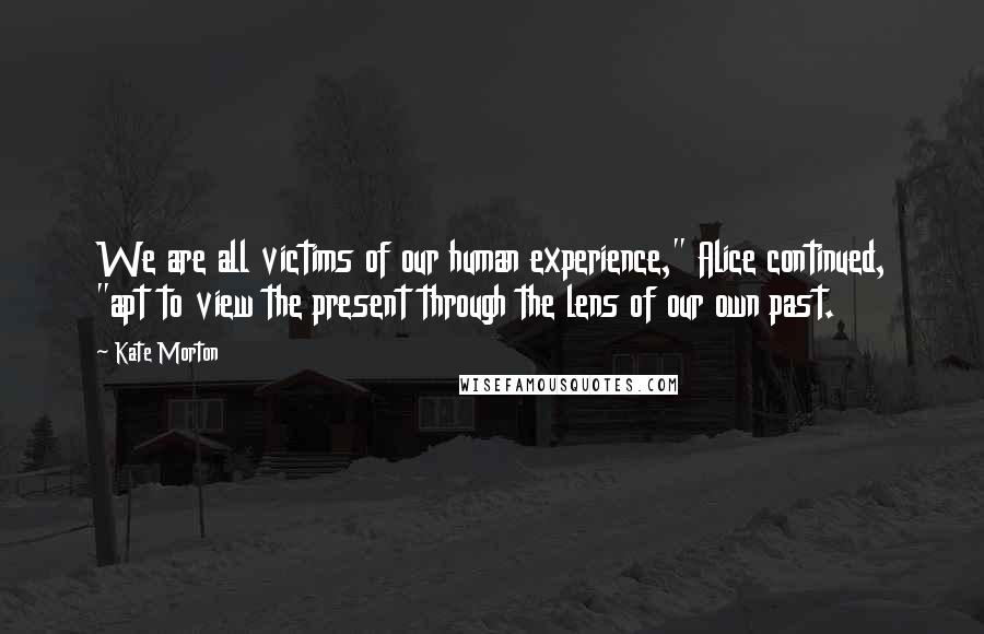 Kate Morton Quotes: We are all victims of our human experience," Alice continued, "apt to view the present through the lens of our own past.