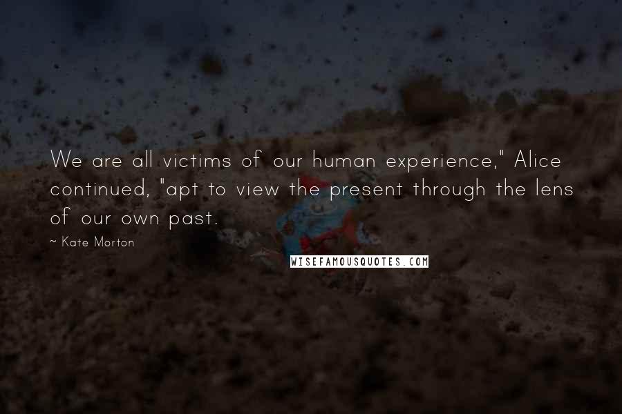 Kate Morton Quotes: We are all victims of our human experience," Alice continued, "apt to view the present through the lens of our own past.