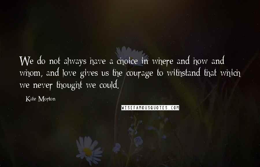 Kate Morton Quotes: We do not always have a choice in where and how and whom, and love gives us the courage to withstand that which we never thought we could.