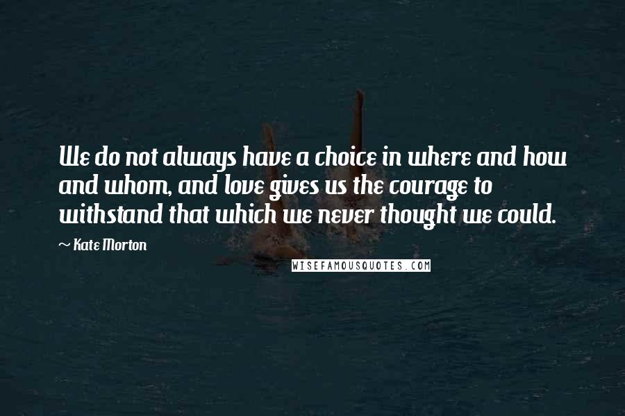 Kate Morton Quotes: We do not always have a choice in where and how and whom, and love gives us the courage to withstand that which we never thought we could.