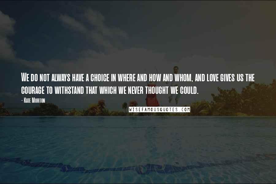 Kate Morton Quotes: We do not always have a choice in where and how and whom, and love gives us the courage to withstand that which we never thought we could.