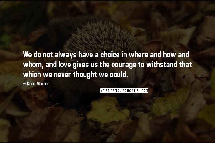 Kate Morton Quotes: We do not always have a choice in where and how and whom, and love gives us the courage to withstand that which we never thought we could.