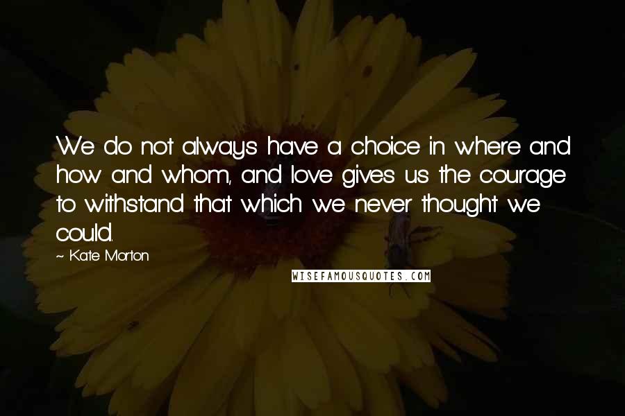 Kate Morton Quotes: We do not always have a choice in where and how and whom, and love gives us the courage to withstand that which we never thought we could.