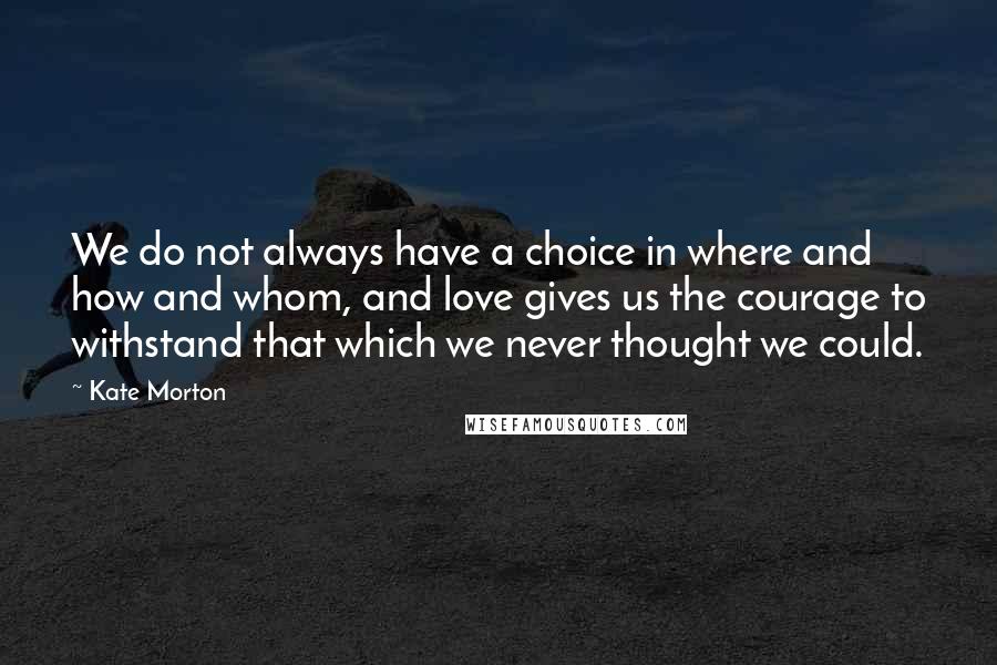 Kate Morton Quotes: We do not always have a choice in where and how and whom, and love gives us the courage to withstand that which we never thought we could.