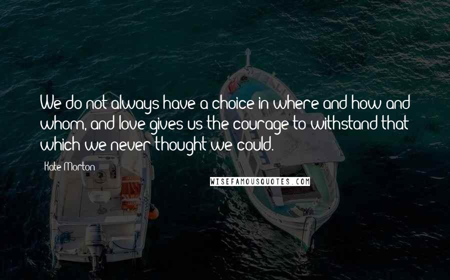 Kate Morton Quotes: We do not always have a choice in where and how and whom, and love gives us the courage to withstand that which we never thought we could.