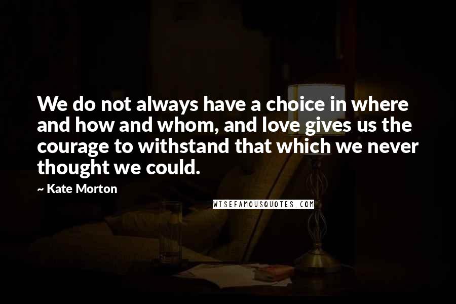 Kate Morton Quotes: We do not always have a choice in where and how and whom, and love gives us the courage to withstand that which we never thought we could.