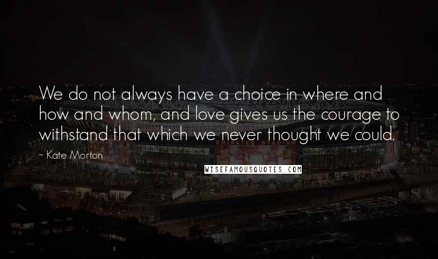 Kate Morton Quotes: We do not always have a choice in where and how and whom, and love gives us the courage to withstand that which we never thought we could.