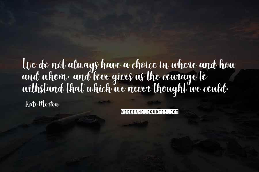 Kate Morton Quotes: We do not always have a choice in where and how and whom, and love gives us the courage to withstand that which we never thought we could.