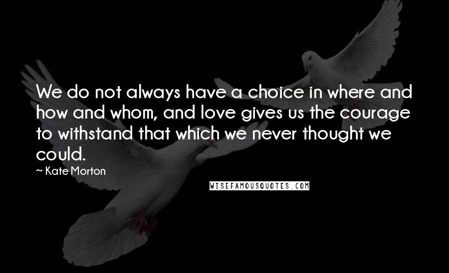 Kate Morton Quotes: We do not always have a choice in where and how and whom, and love gives us the courage to withstand that which we never thought we could.