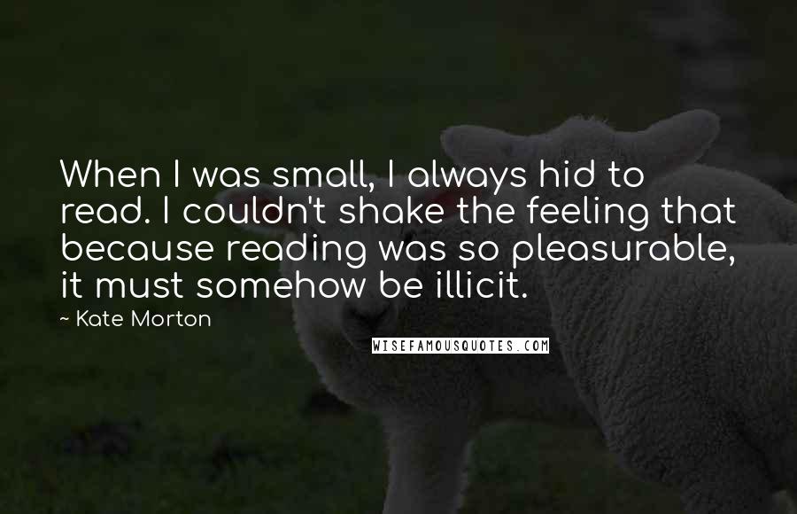 Kate Morton Quotes: When I was small, I always hid to read. I couldn't shake the feeling that because reading was so pleasurable, it must somehow be illicit.