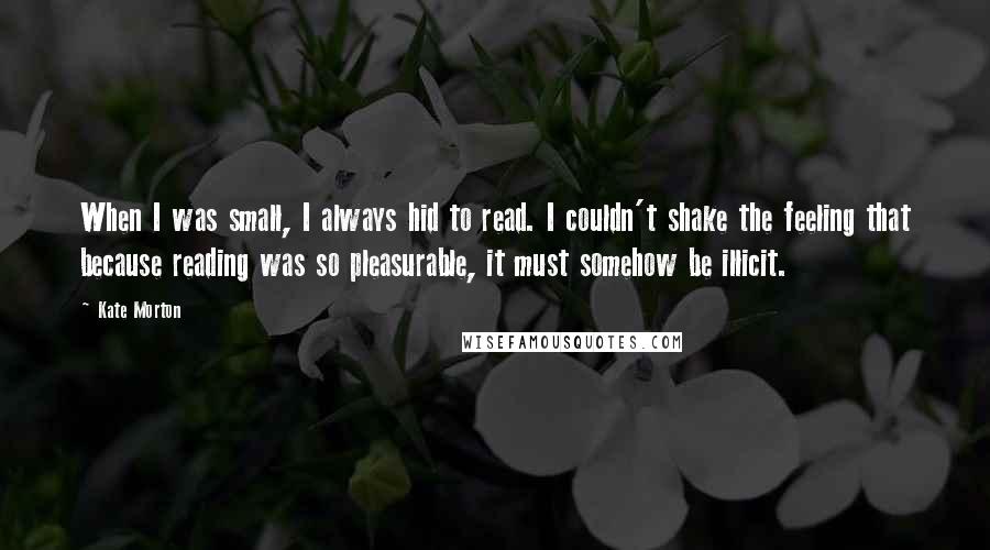 Kate Morton Quotes: When I was small, I always hid to read. I couldn't shake the feeling that because reading was so pleasurable, it must somehow be illicit.