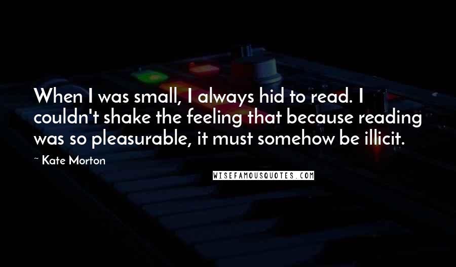 Kate Morton Quotes: When I was small, I always hid to read. I couldn't shake the feeling that because reading was so pleasurable, it must somehow be illicit.