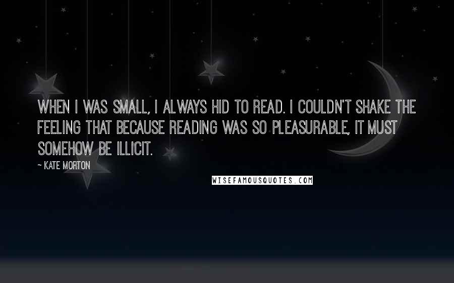 Kate Morton Quotes: When I was small, I always hid to read. I couldn't shake the feeling that because reading was so pleasurable, it must somehow be illicit.