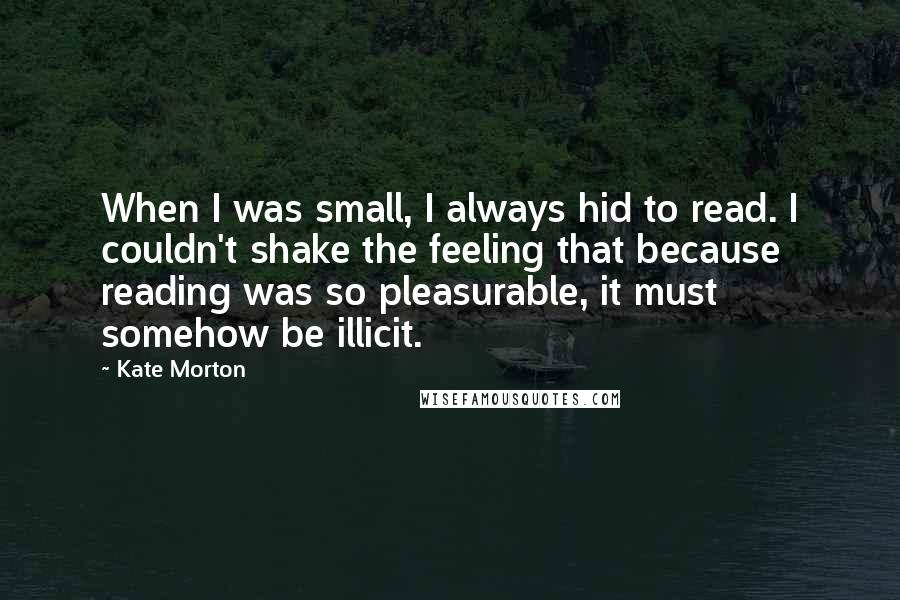 Kate Morton Quotes: When I was small, I always hid to read. I couldn't shake the feeling that because reading was so pleasurable, it must somehow be illicit.