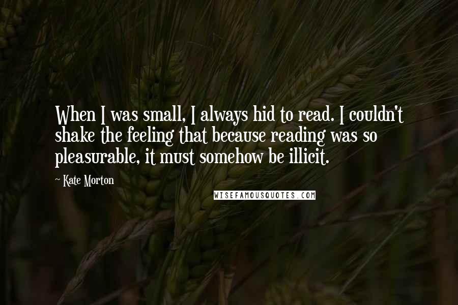 Kate Morton Quotes: When I was small, I always hid to read. I couldn't shake the feeling that because reading was so pleasurable, it must somehow be illicit.