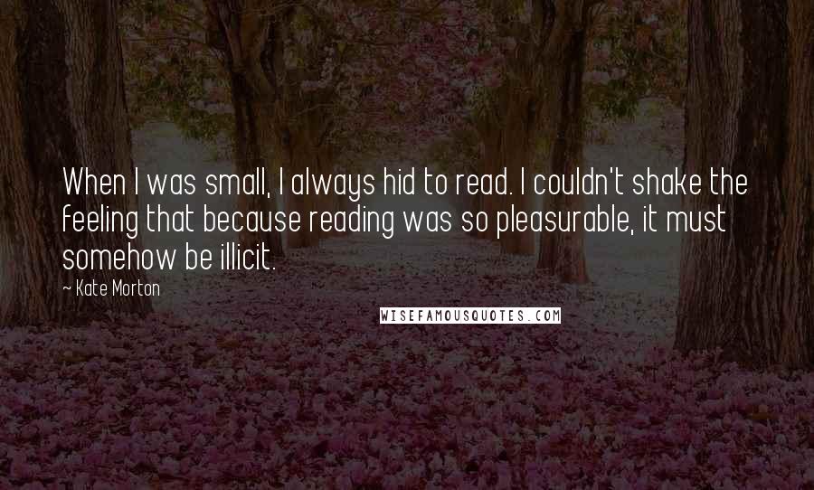 Kate Morton Quotes: When I was small, I always hid to read. I couldn't shake the feeling that because reading was so pleasurable, it must somehow be illicit.