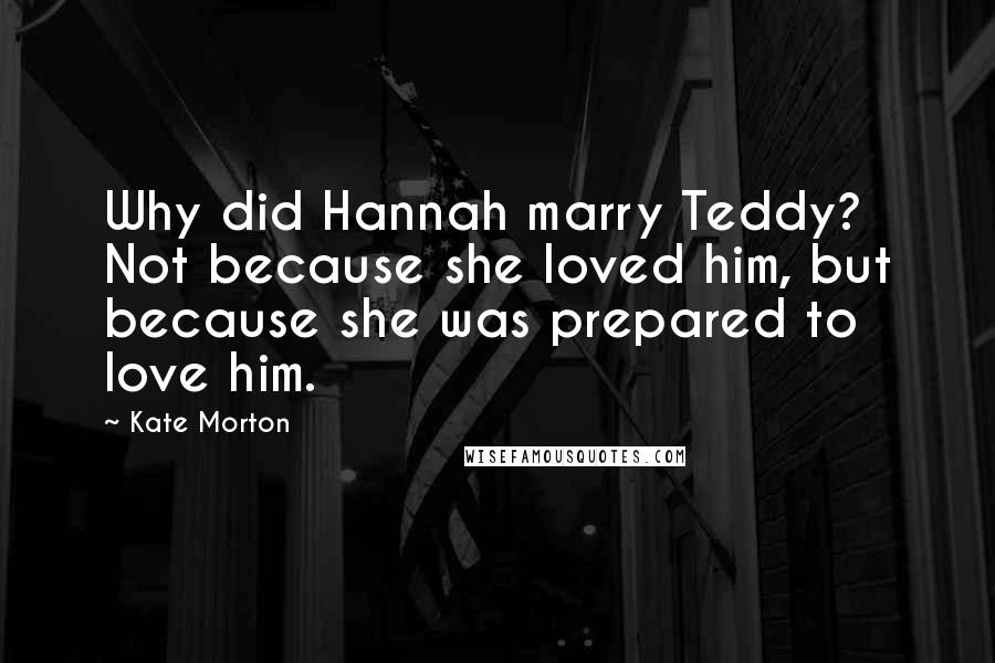 Kate Morton Quotes: Why did Hannah marry Teddy? Not because she loved him, but because she was prepared to love him.
