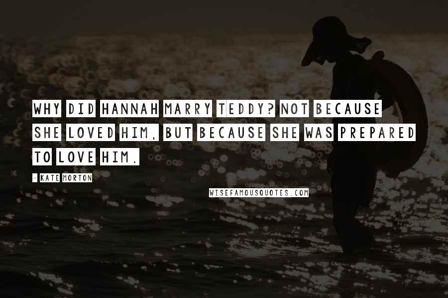 Kate Morton Quotes: Why did Hannah marry Teddy? Not because she loved him, but because she was prepared to love him.