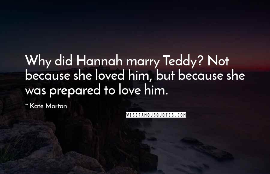 Kate Morton Quotes: Why did Hannah marry Teddy? Not because she loved him, but because she was prepared to love him.