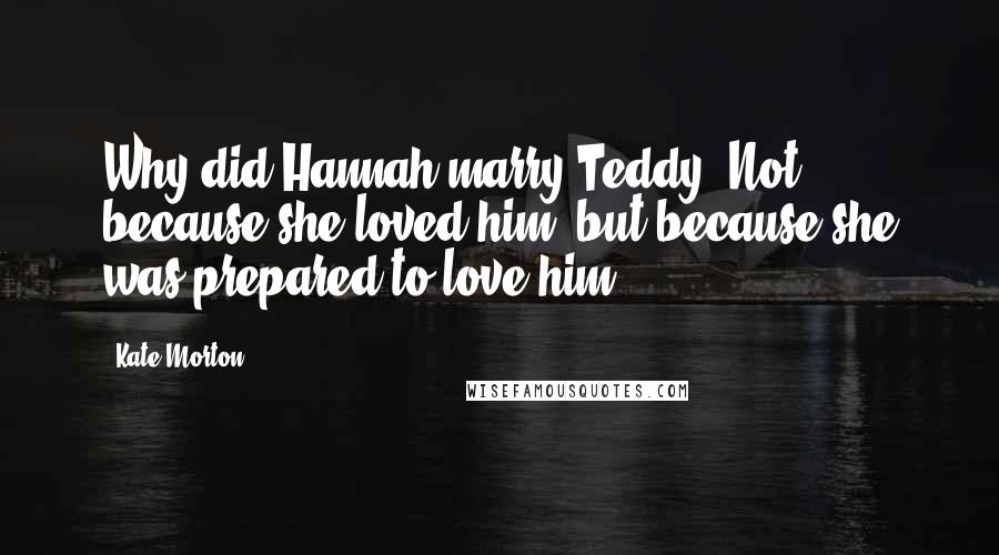 Kate Morton Quotes: Why did Hannah marry Teddy? Not because she loved him, but because she was prepared to love him.