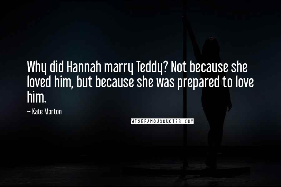 Kate Morton Quotes: Why did Hannah marry Teddy? Not because she loved him, but because she was prepared to love him.
