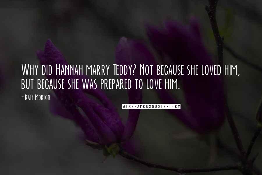 Kate Morton Quotes: Why did Hannah marry Teddy? Not because she loved him, but because she was prepared to love him.