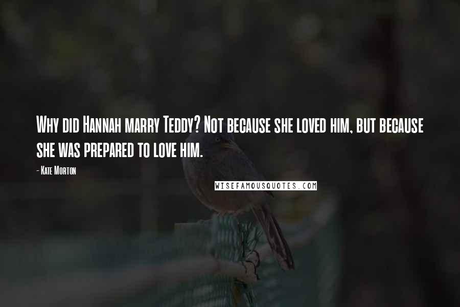 Kate Morton Quotes: Why did Hannah marry Teddy? Not because she loved him, but because she was prepared to love him.