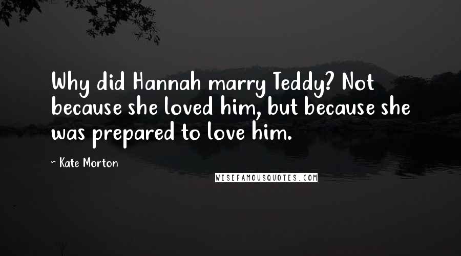 Kate Morton Quotes: Why did Hannah marry Teddy? Not because she loved him, but because she was prepared to love him.