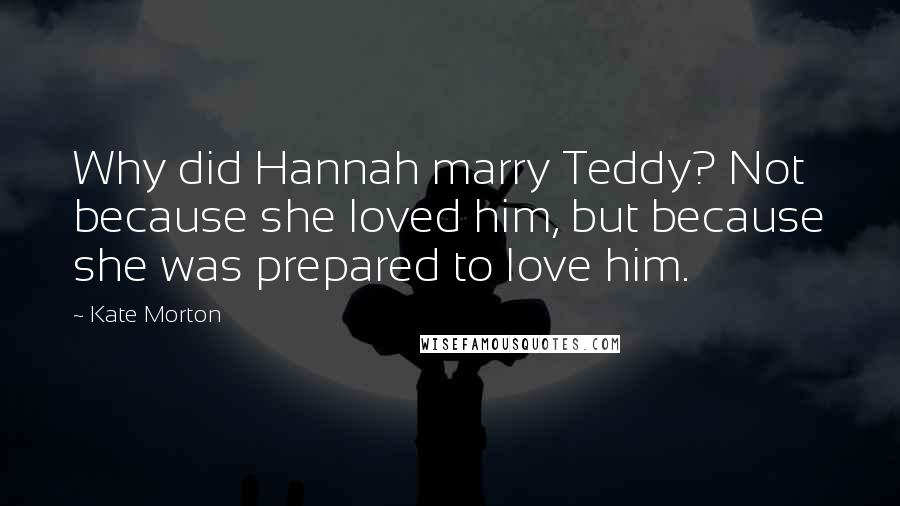 Kate Morton Quotes: Why did Hannah marry Teddy? Not because she loved him, but because she was prepared to love him.