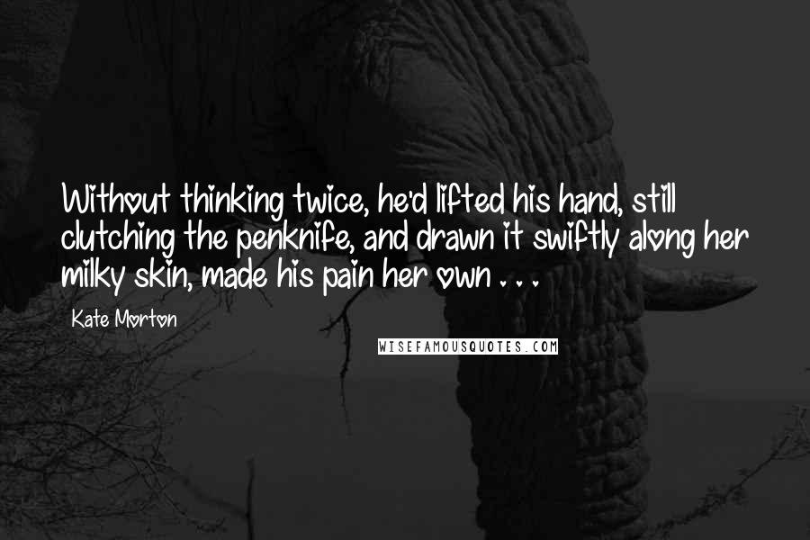 Kate Morton Quotes: Without thinking twice, he'd lifted his hand, still clutching the penknife, and drawn it swiftly along her milky skin, made his pain her own . . .