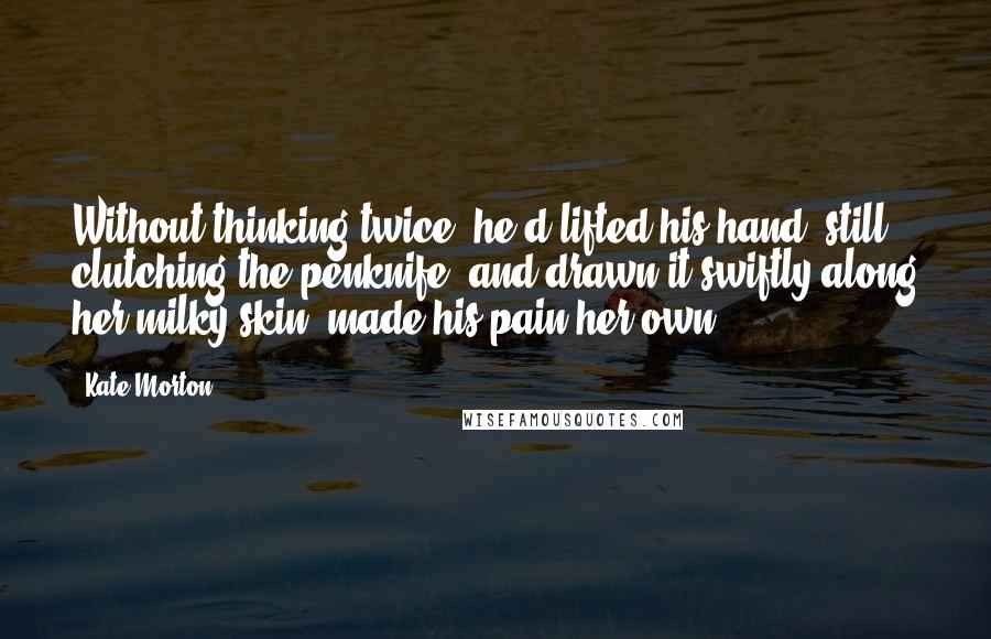 Kate Morton Quotes: Without thinking twice, he'd lifted his hand, still clutching the penknife, and drawn it swiftly along her milky skin, made his pain her own . . .