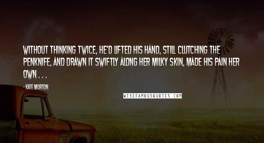 Kate Morton Quotes: Without thinking twice, he'd lifted his hand, still clutching the penknife, and drawn it swiftly along her milky skin, made his pain her own . . .