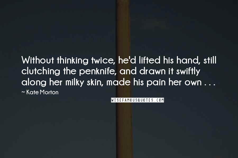 Kate Morton Quotes: Without thinking twice, he'd lifted his hand, still clutching the penknife, and drawn it swiftly along her milky skin, made his pain her own . . .