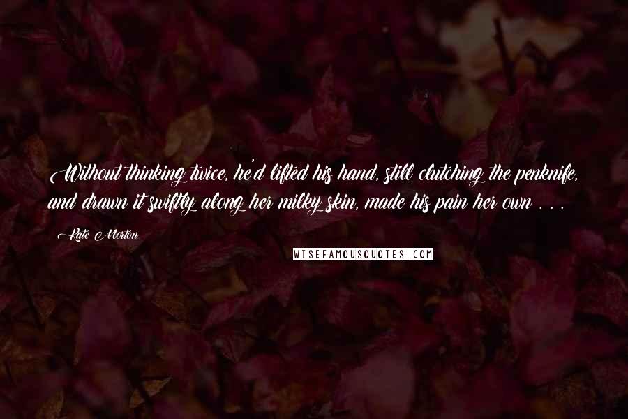 Kate Morton Quotes: Without thinking twice, he'd lifted his hand, still clutching the penknife, and drawn it swiftly along her milky skin, made his pain her own . . .