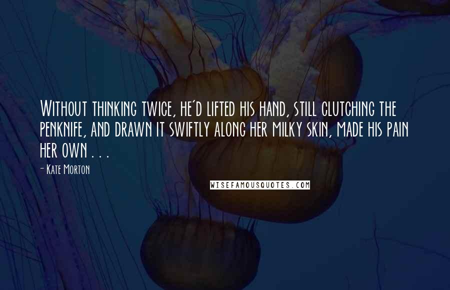 Kate Morton Quotes: Without thinking twice, he'd lifted his hand, still clutching the penknife, and drawn it swiftly along her milky skin, made his pain her own . . .