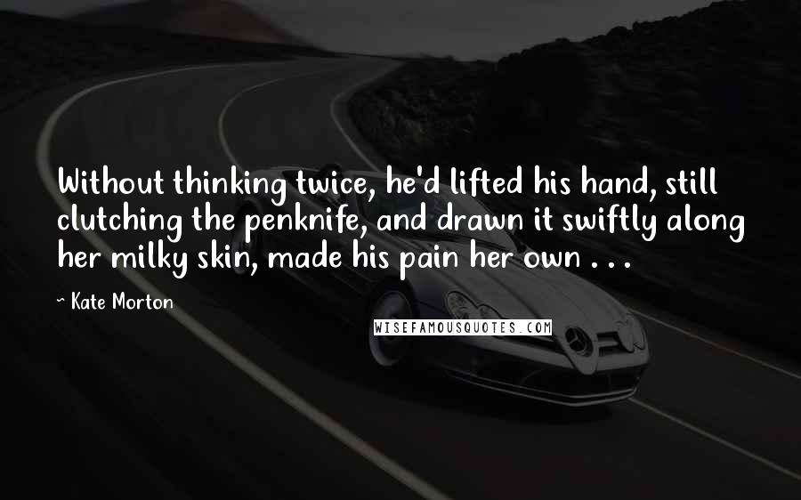 Kate Morton Quotes: Without thinking twice, he'd lifted his hand, still clutching the penknife, and drawn it swiftly along her milky skin, made his pain her own . . .