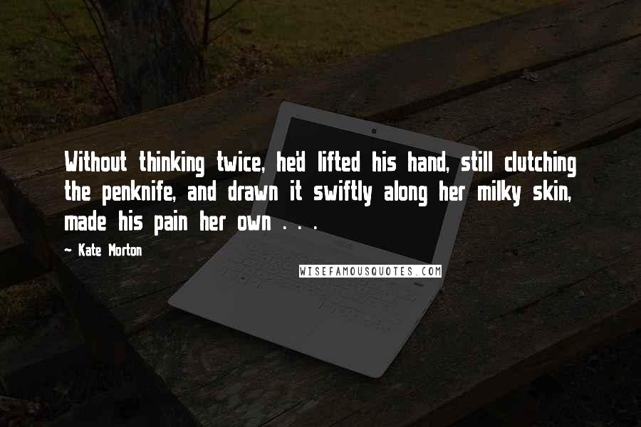 Kate Morton Quotes: Without thinking twice, he'd lifted his hand, still clutching the penknife, and drawn it swiftly along her milky skin, made his pain her own . . .