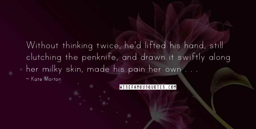 Kate Morton Quotes: Without thinking twice, he'd lifted his hand, still clutching the penknife, and drawn it swiftly along her milky skin, made his pain her own . . .